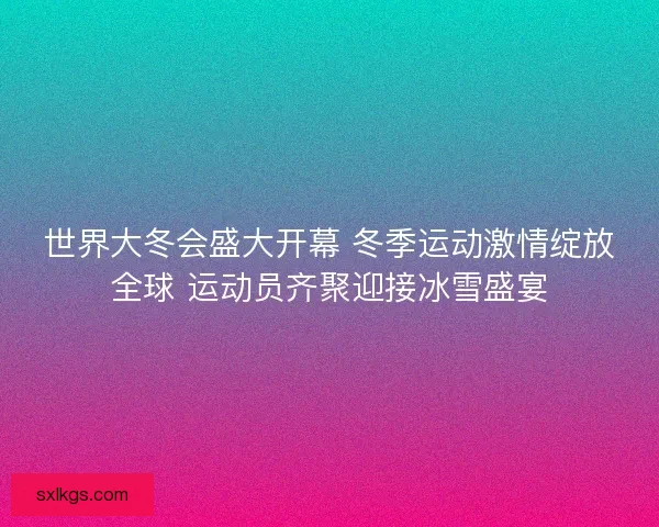 世界大冬会盛大开幕 冬季运动激情绽放全球 运动员齐聚迎接冰雪盛宴