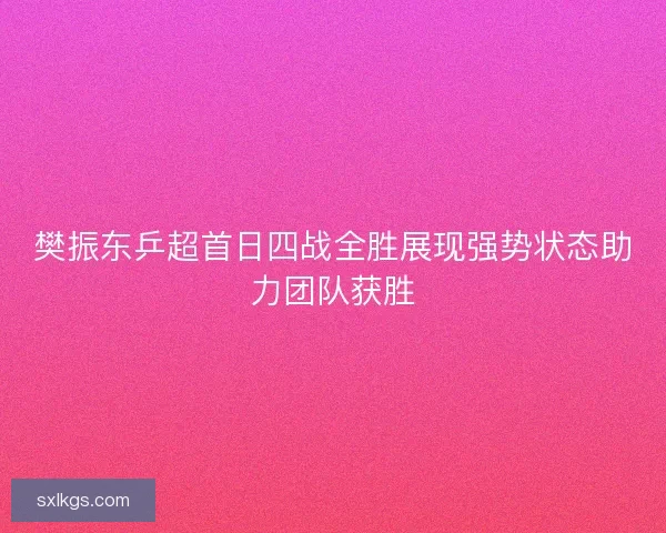 樊振东乒超首日四战全胜展现强势状态助力团队获胜