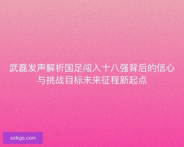 武磊发声解析国足闯入十八强背后的信心与挑战目标未来征程新起点