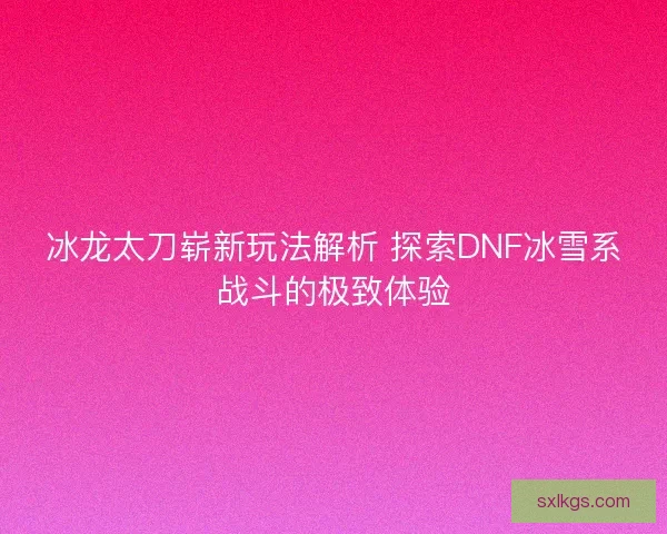 冰龙太刀崭新玩法解析 探索DNF冰雪系战斗的极致体验