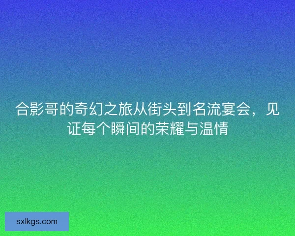合影哥的奇幻之旅从街头到名流宴会，见证每个瞬间的荣耀与温情