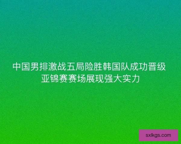 中国男排激战五局险胜韩国队成功晋级 亚锦赛赛场展现强大实力