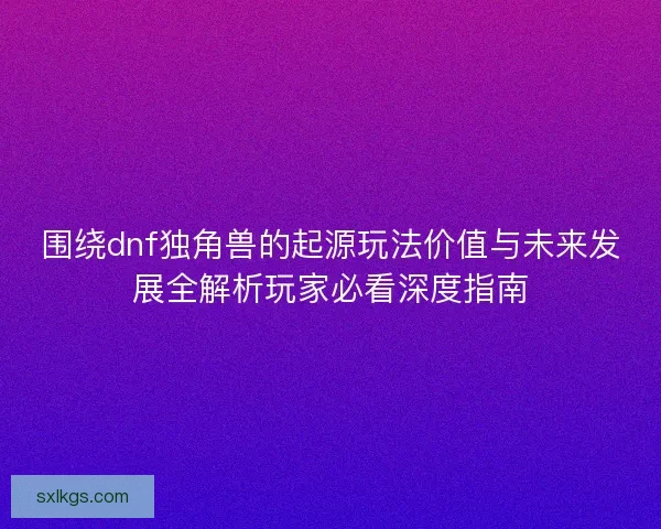 围绕dnf独角兽的起源玩法价值与未来发展全解析玩家必看深度指南