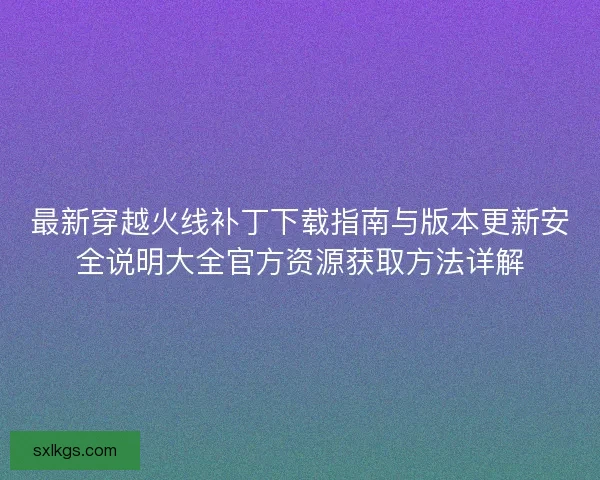最新穿越火线补丁下载指南与版本更新安全说明大全官方资源获取方法详解