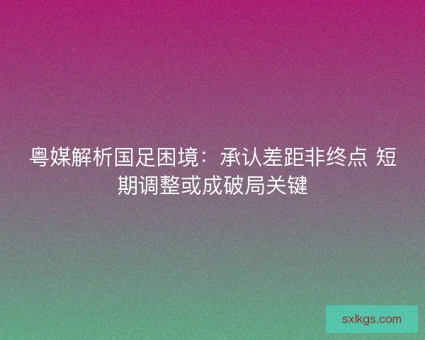 粤媒解析国足困境：承认差距非终点 短期调整或成破局关键