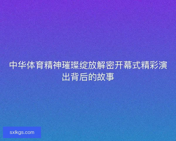 中华体育精神璀璨绽放解密开幕式精彩演出背后的故事