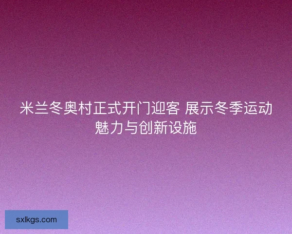 米兰冬奥村正式开门迎客 展示冬季运动魅力与创新设施