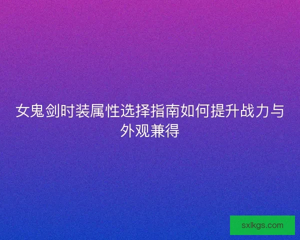 女鬼剑时装属性选择指南如何提升战力与外观兼得