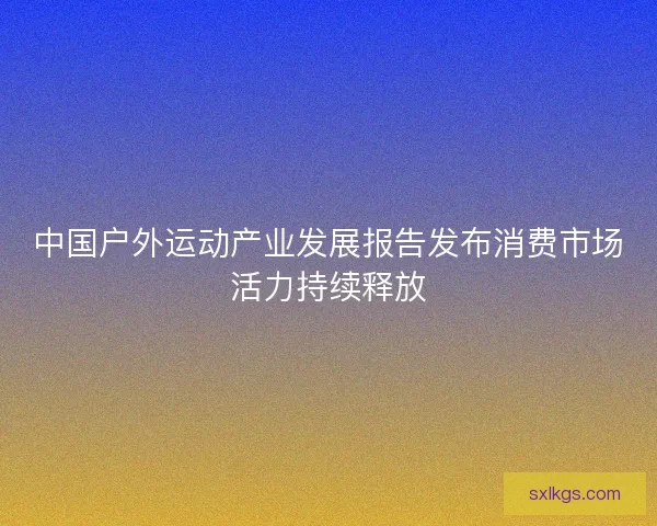 中国户外运动产业发展报告发布消费市场活力持续释放