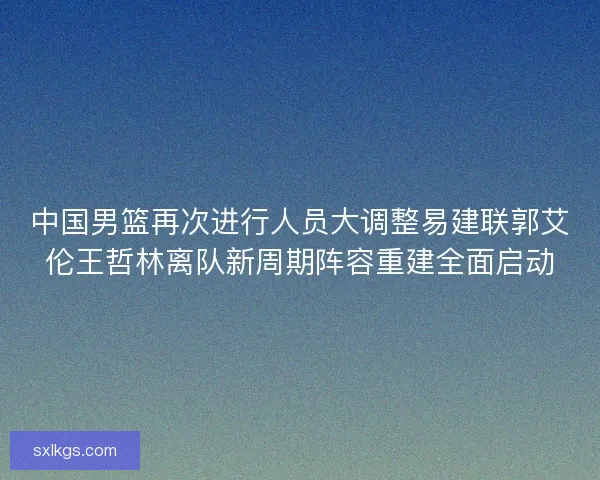 中国男篮再次进行人员大调整易建联郭艾伦王哲林离队新周期阵容重建全面启动