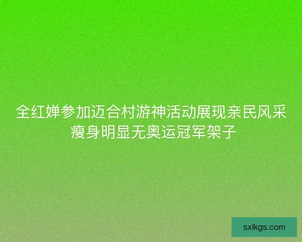 全红婵参加迈合村游神活动展现亲民风采 瘦身明显无奥运冠军架子