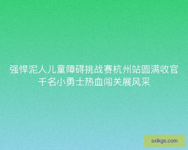 强悍泥人儿童障碍挑战赛杭州站圆满收官千名小勇士热血闯关展风采